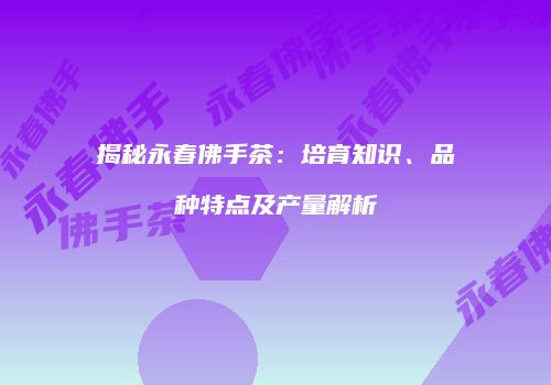 揭秘永春佛手茶：培育知识、品种特点及产量解析