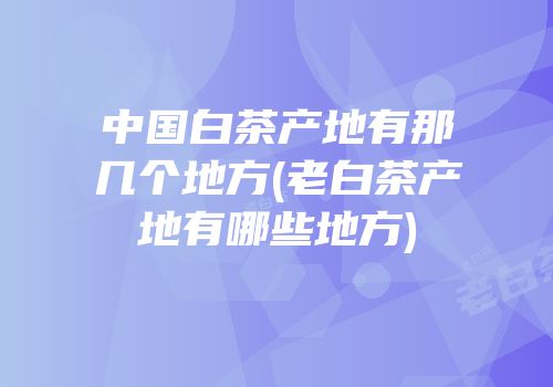中国白茶产地有那几个地方(老白茶产地有哪些地方)
