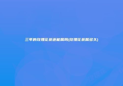 三年的玫瑰花茶还能喝吗(玫瑰花茶喝多久)