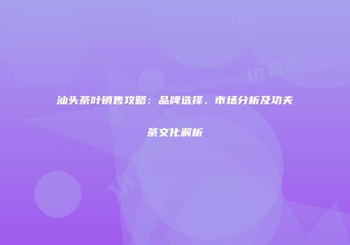汕头茶叶销售攻略：品牌选择、市场分析及功夫茶文化解析