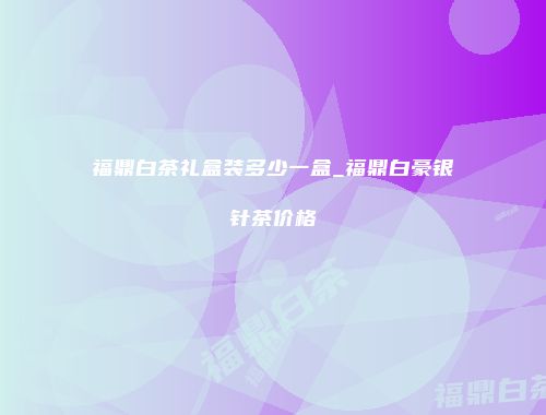 福鼎白茶礼盒装多少一盒_福鼎白豪银针茶价格