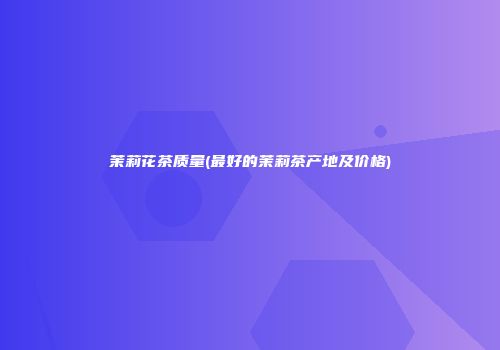 茉莉花茶质量(最好的茉莉茶产地及价格)