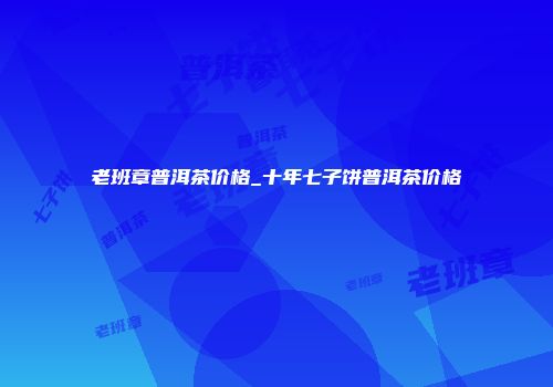 老班章普洱茶价格_十年七子饼普洱茶价格
