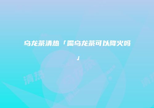 乌龙茶清热「喝乌龙茶可以降火吗」