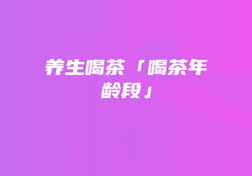 养生喝茶「喝茶年龄段」