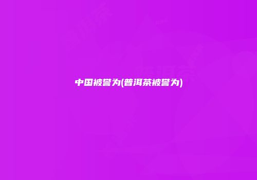 中国被誉为(普洱茶被誉为)
