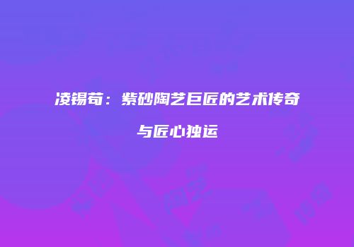 凌锡苟：紫砂陶艺巨匠的艺术传奇与匠心独运