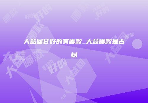 大益回甘好的有哪款_大益哪款是古树