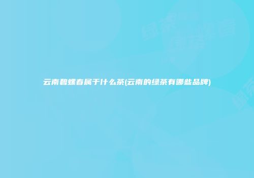 云南碧螺春属于什么茶(云南的绿茶有哪些品牌)
