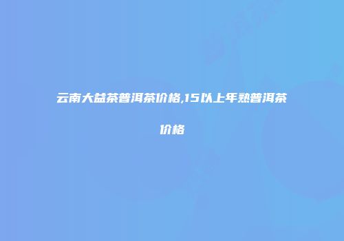 云南大益茶普洱茶价格,15以上年熟普洱茶价格