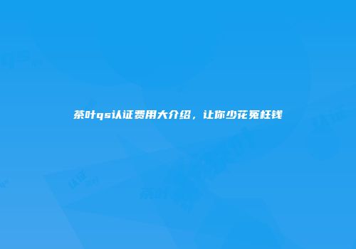 茶叶qs认证费用大介绍，让你少花冤枉钱