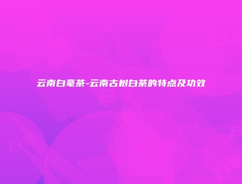 云南白毫茶-云南古树白茶的特点及功效
