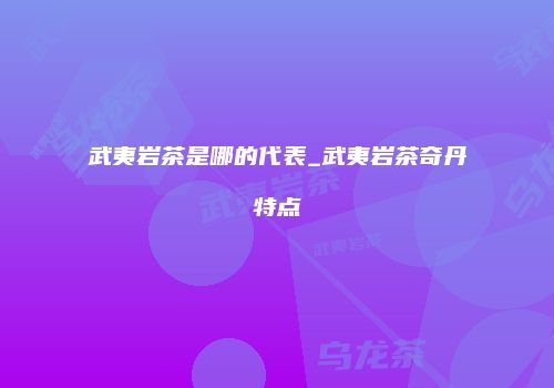 武夷岩茶是哪的代表_武夷岩茶奇丹特点