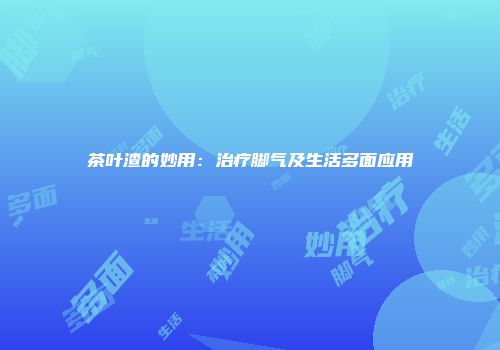 茶叶渣的妙用：治疗脚气及生活多面应用