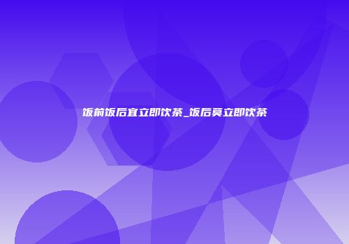 饭前饭后宜立即饮茶_饭后莫立即饮茶
