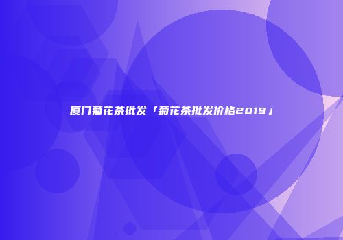 厦门菊花茶批发「菊花茶批发价格2019」