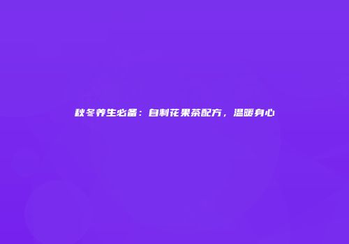 秋冬养生必备：自制花果茶配方，温暖身心