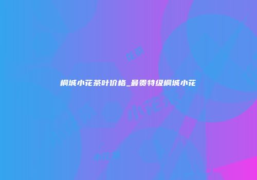 桐城小花茶叶价格_最贵特级桐城小花
