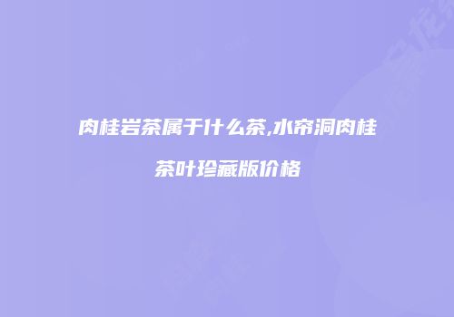 肉桂岩茶属于什么茶,水帘洞肉桂茶叶珍藏版价格