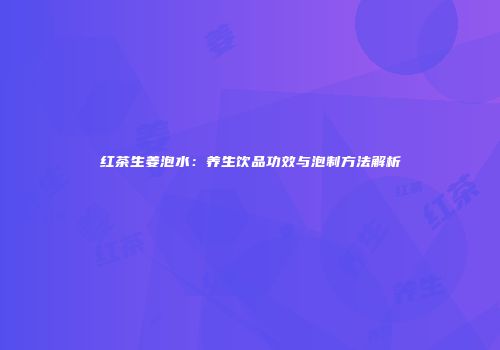 红茶生姜泡水：养生饮品功效与泡制方法解析