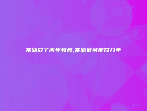 茶油放了两年致癌,茶油最多能放几年