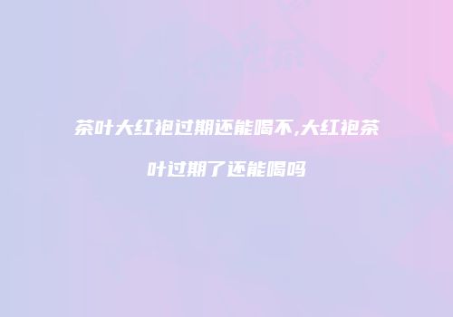 茶叶大红袍过期还能喝不,大红袍茶叶过期了还能喝吗