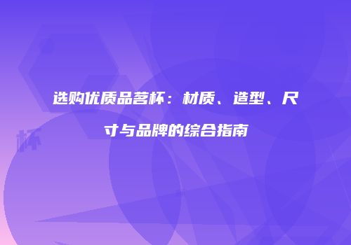 选购优质品茗杯：材质、造型、尺寸与品牌的综合指南