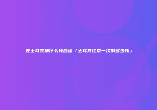去土耳其换什么钱合适「土耳其红茶一次倒多少钱」