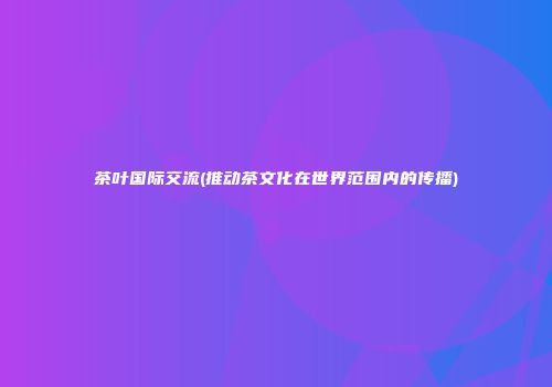 茶叶国际交流(推动茶文化在世界范围内的传播)
