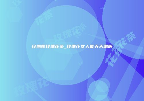 经期喝玫瑰花茶_玫瑰花女人能天天喝吗
