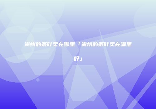 贵州的茶叶卖在哪里「贵州的茶叶卖在哪里好」