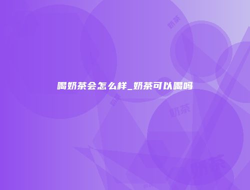 喝奶茶会怎么样_奶茶可以喝吗