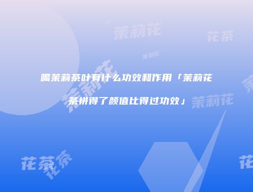 喝茉莉茶叶有什么功效和作用「茉莉花茶拼得了颜值比得过功效」