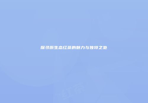 探寻原生态红茶的魅力与独特之处