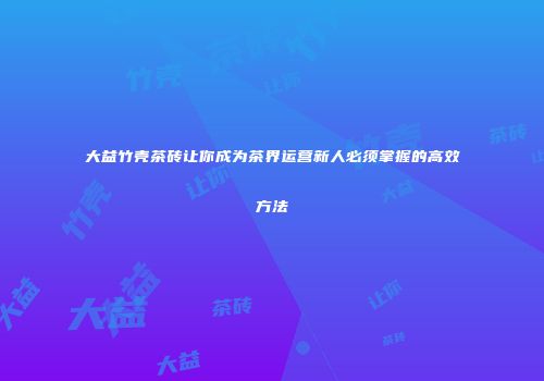 大益竹壳茶砖让你成为茶界运营新人必须掌握的高效方法