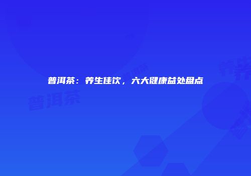 普洱茶：养生佳饮，六大健康益处盘点