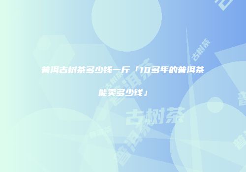 普洱古树茶多少钱一斤「10多年的普洱茶能卖多少钱」