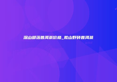 深山部落普洱茶价格_荒山野砖普洱茶