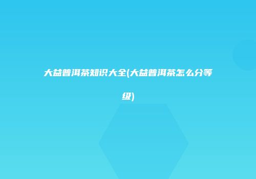 大益普洱茶知识大全(大益普洱茶怎么分等级)