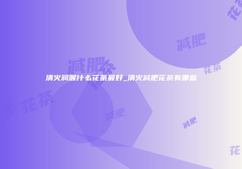 清火润喉什么花茶最好_清火减肥花茶有哪些