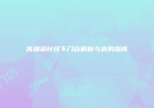 高端茶叶线下门店解析与选购指南
