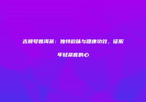 吉顺号普洱茶：独特韵味与健康功效，征服年轻茶客的心
