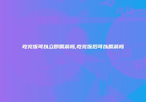 吃完饭可以立即喝茶吗,吃完饭后可以喝茶吗