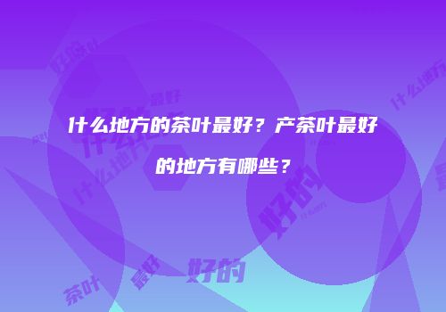 什么地方的茶叶最好？产茶叶最好的地方有哪些？