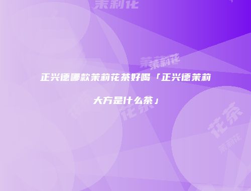 正兴德哪款茉莉花茶好喝「正兴德茉莉大方是什么茶」