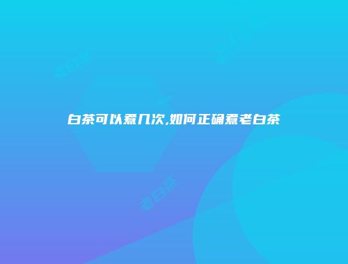 白茶可以煮几次,如何正确煮老白茶