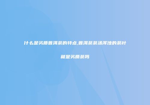 什么是劣质普洱茶的特点,普洱茶茶汤浑浊的茶叶就是劣质茶吗