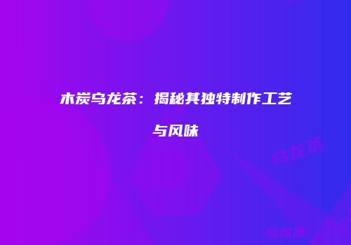 木炭乌龙茶：揭秘其独特制作工艺与风味