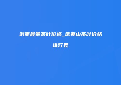 武夷最贵茶叶价格_武夷山茶叶价格排行表