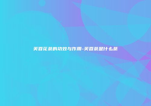 芙蓉花茶的功效与作用-芙蓉茶是什么茶